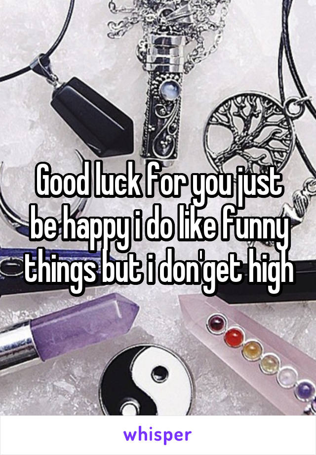 Good luck for you just be happy i do like funny things but i don'get high