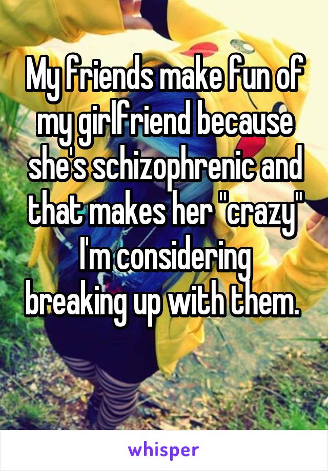 My friends make fun of my girlfriend because she's schizophrenic and that makes her "crazy"
I'm considering breaking up with them. 

