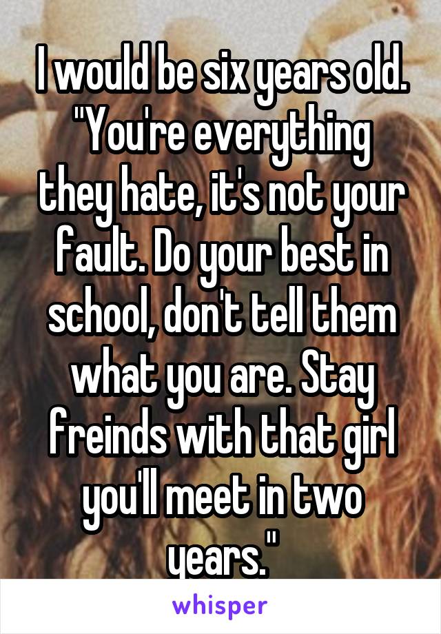 I would be six years old.
"You're everything they hate, it's not your fault. Do your best in school, don't tell them what you are. Stay freinds with that girl you'll meet in two years."