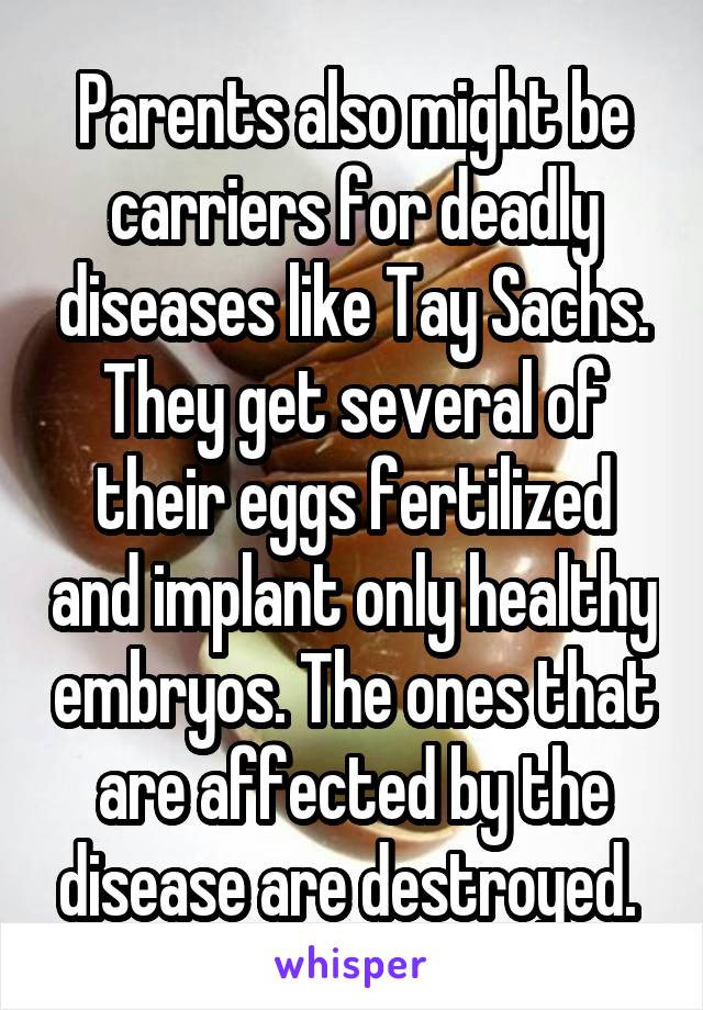 Parents also might be carriers for deadly diseases like Tay Sachs. They get several of their eggs fertilized and implant only healthy embryos. The ones that are affected by the disease are destroyed. 