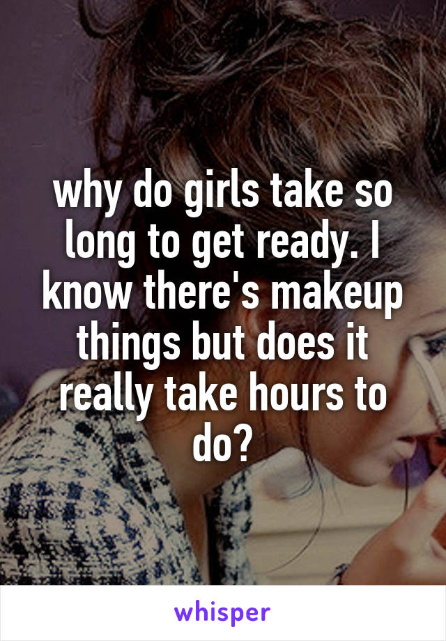 why do girls take so long to get ready. I know there's makeup things but does it really take hours to do?