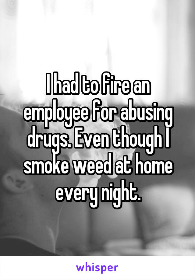 I had to fire an employee for abusing drugs. Even though I smoke weed at home every night.