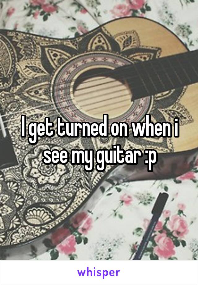 I get turned on when i see my guitar :p