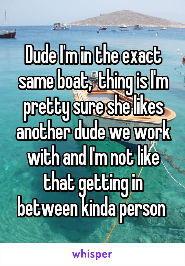 Dude I'm in the exact same boat,  thing is I'm pretty sure she likes another dude we work with and I'm not like that getting in between kinda person 