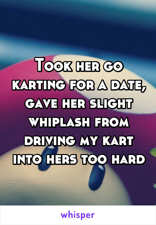 Took her go karting for a date, gave her slight whiplash from driving my kart into hers too hard