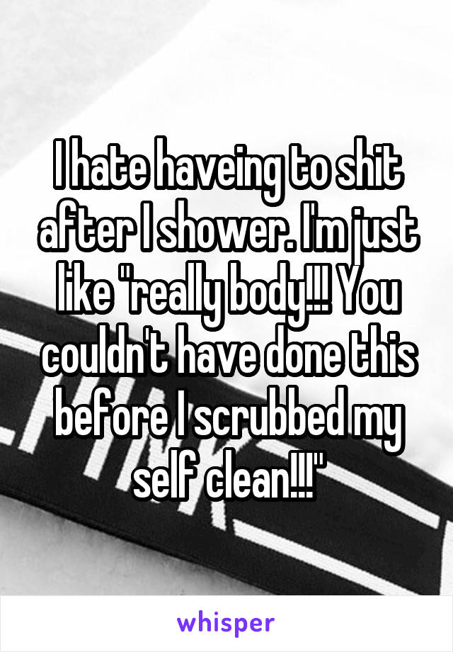 I hate haveing to shit after I shower. I'm just like "really body!!! You couldn't have done this before I scrubbed my self clean!!!"