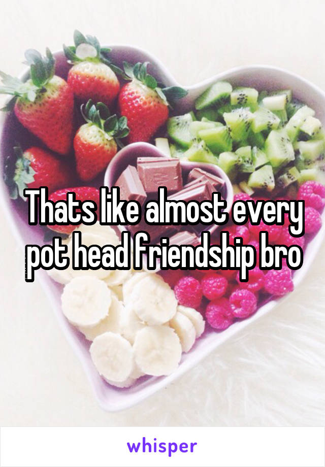 Thats like almost every pot head friendship bro
