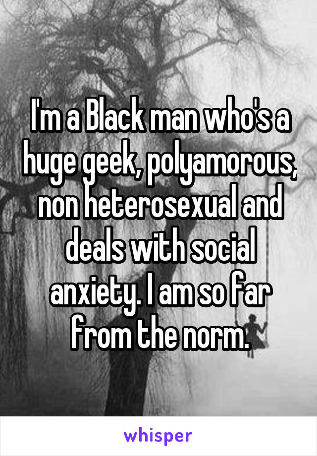 I'm a Black man who's a huge geek, polyamorous, non heterosexual and deals with social anxiety. I am so far from the norm.