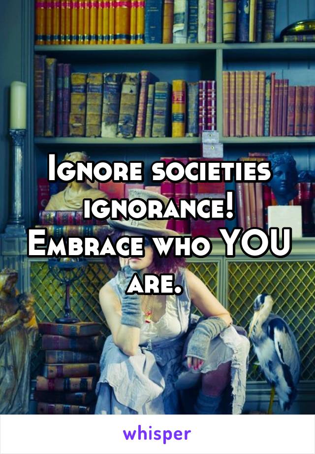 Ignore societies ignorance! Embrace who YOU are. 