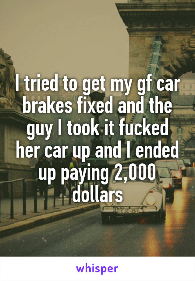 I tried to get my gf car brakes fixed and the guy I took it fucked her car up and I ended up paying 2,000 dollars