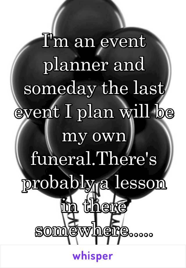I'm an event planner and someday the last event I plan will be my own funeral.There's probably a lesson in there somewhere.....