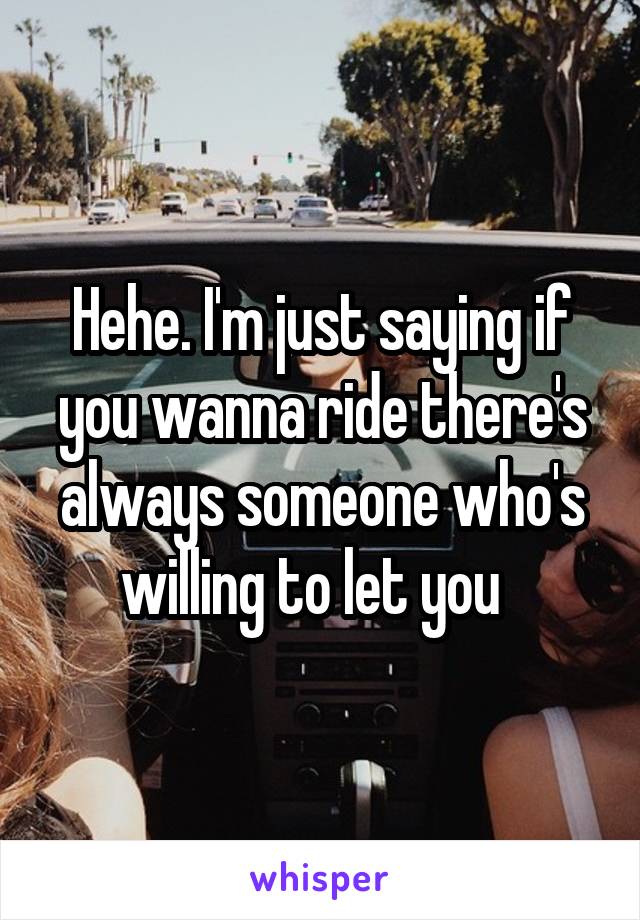 Hehe. I'm just saying if you wanna ride there's always someone who's willing to let you  