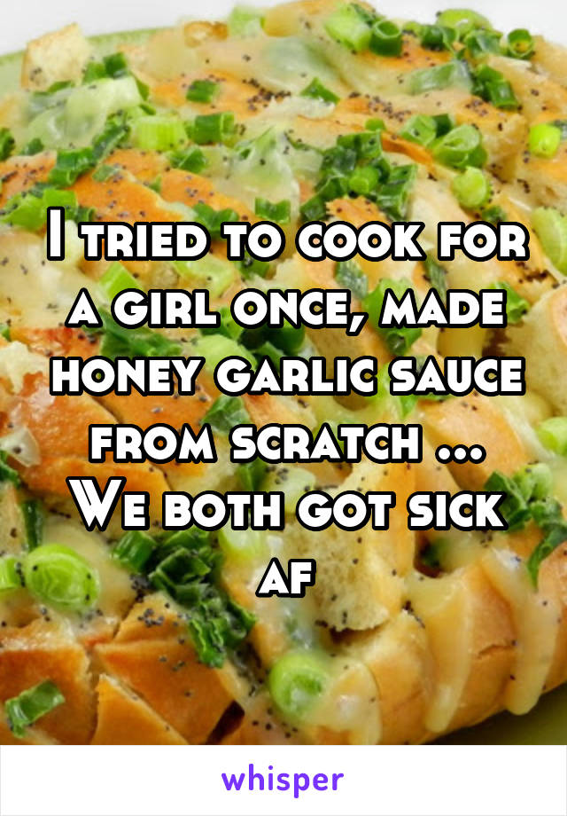 I tried to cook for a girl once, made honey garlic sauce from scratch ...
We both got sick af
