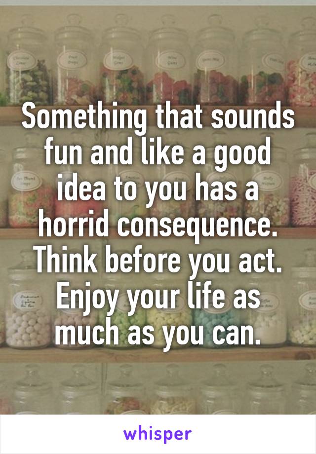 Something that sounds fun and like a good idea to you has a horrid consequence. Think before you act. Enjoy your life as much as you can.