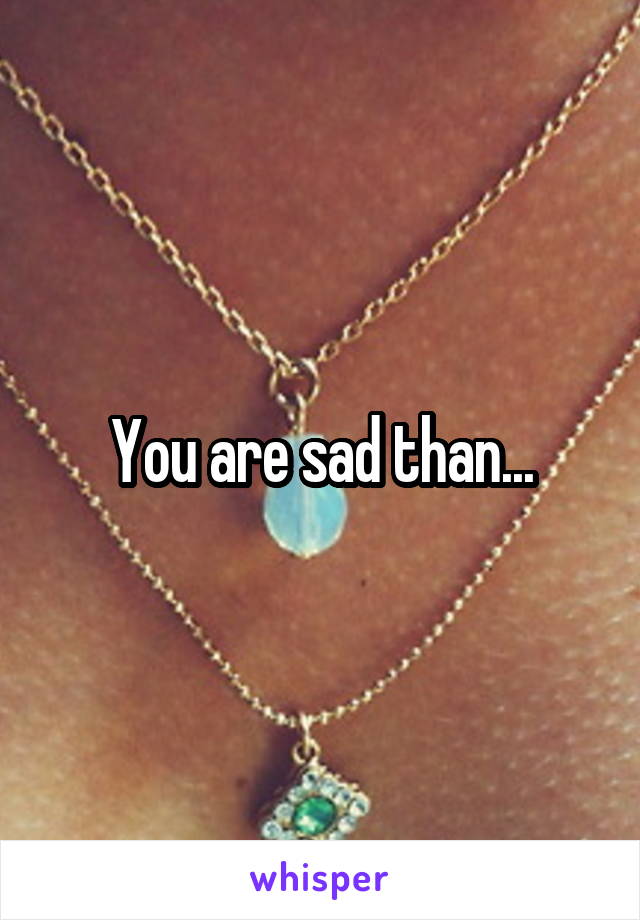 You are sad than...