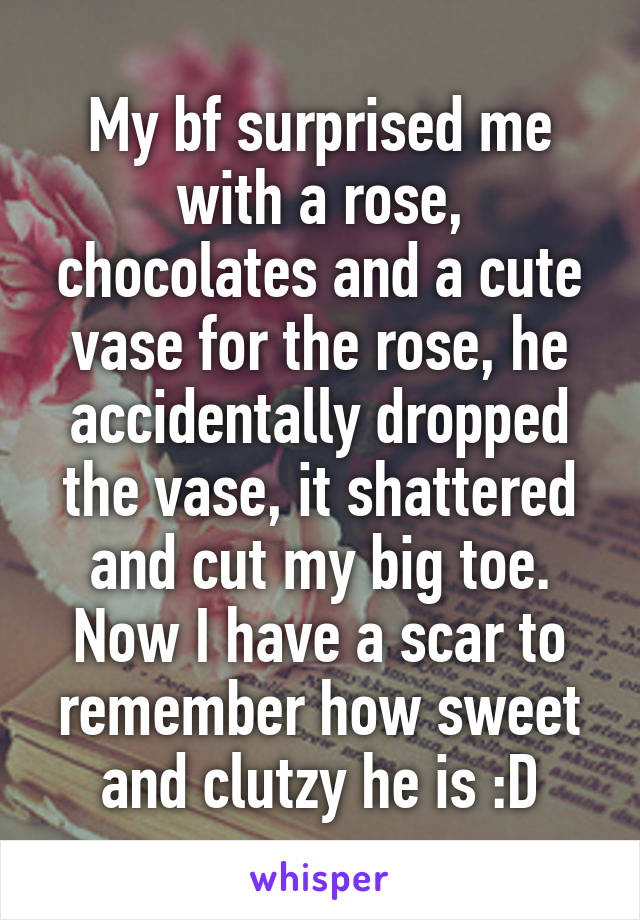 My bf surprised me with a rose, chocolates and a cute vase for the rose, he accidentally dropped the vase, it shattered and cut my big toe. Now I have a scar to remember how sweet and clutzy he is :D