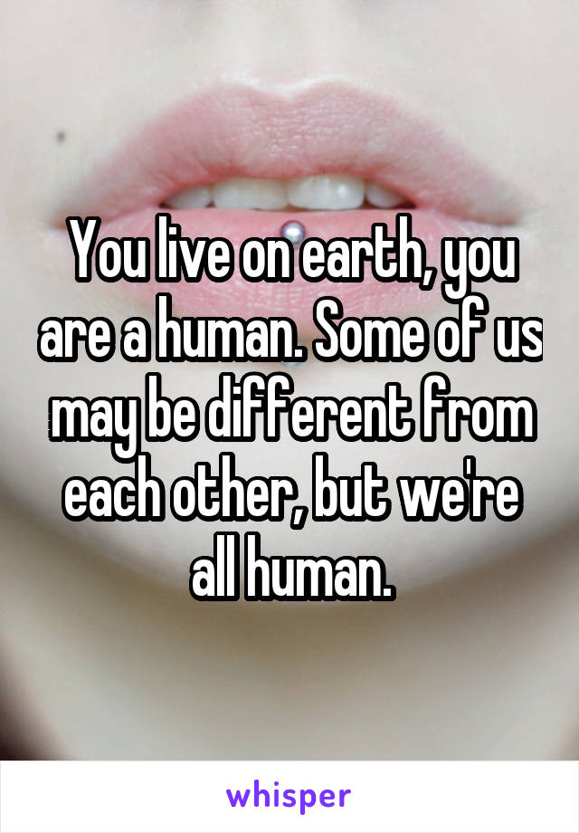 You live on earth, you are a human. Some of us may be different from each other, but we're all human.