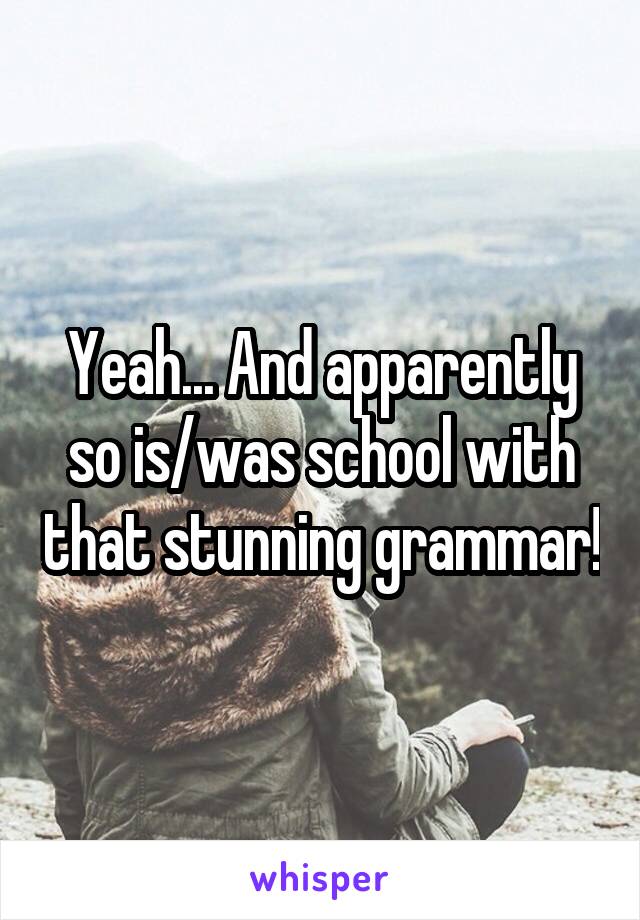 Yeah... And apparently so is/was school with that stunning grammar!