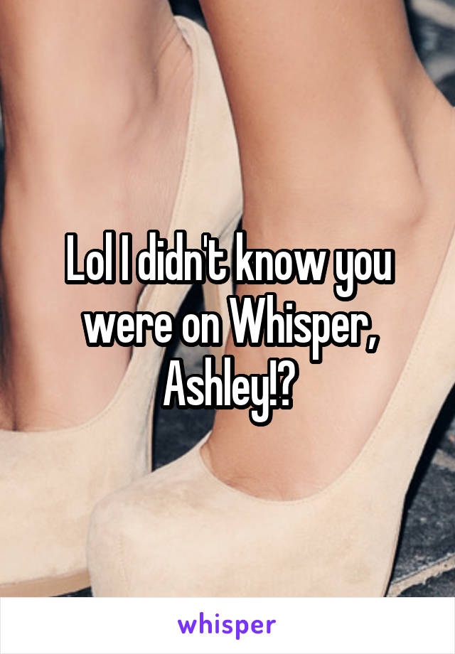 Lol I didn't know you were on Whisper, Ashley!?