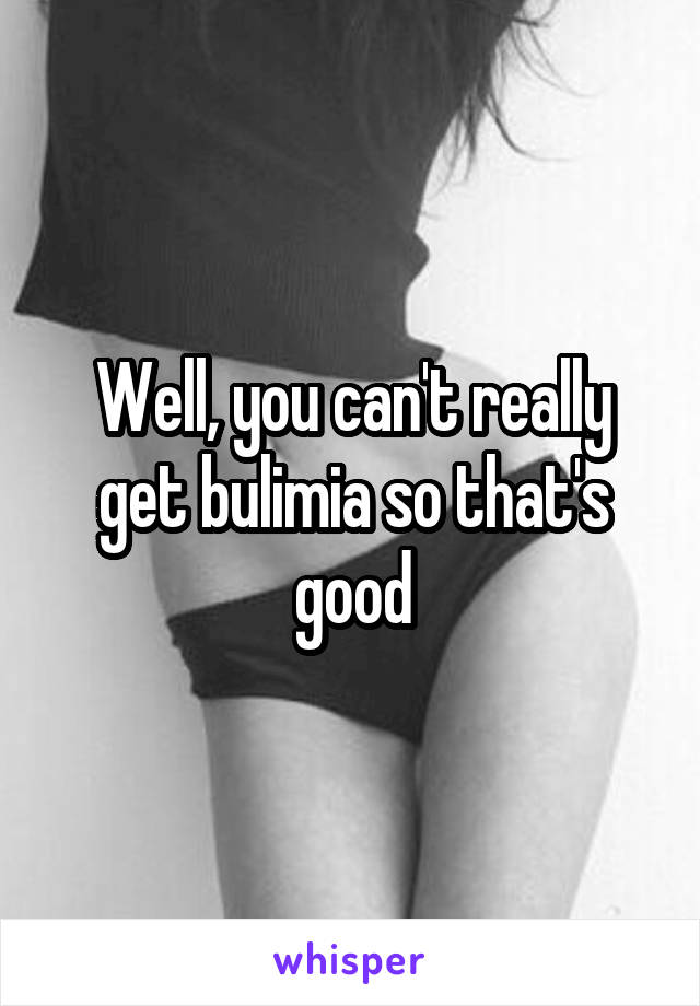 Well, you can't really get bulimia so that's good