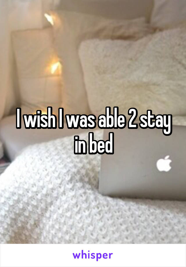 I wish I was able 2 stay in bed