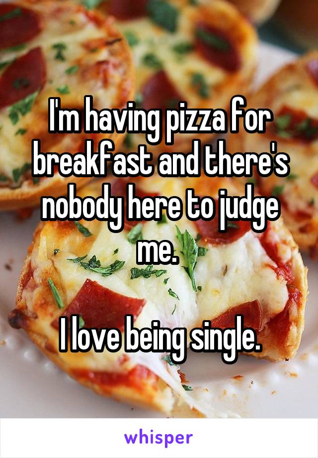 I'm having pizza for breakfast and there's nobody here to judge me. 

I love being single.