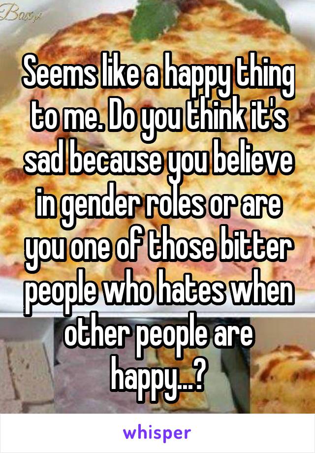 Seems like a happy thing to me. Do you think it's sad because you believe in gender roles or are you one of those bitter people who hates when other people are happy...?