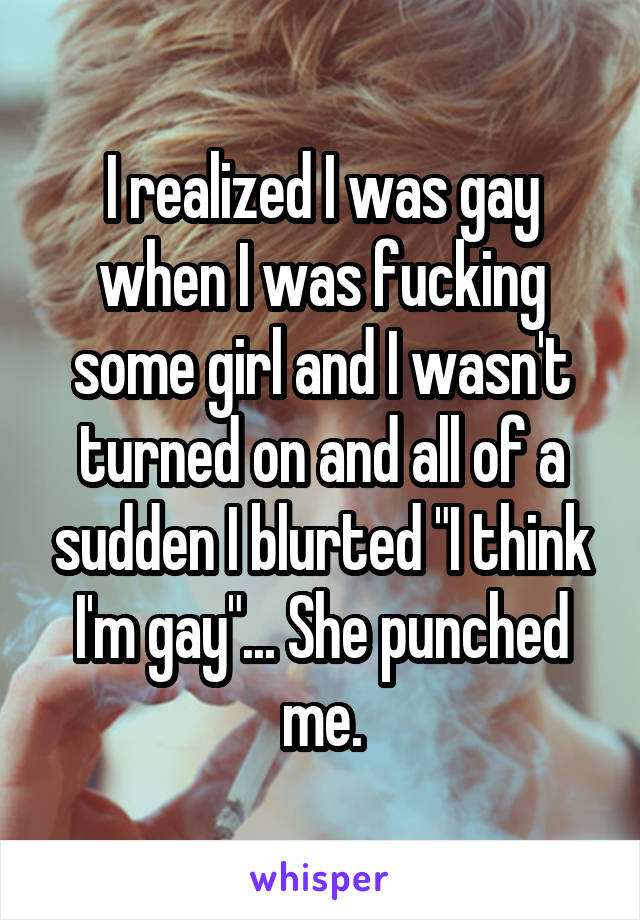 I realized I was gay when I was fucking some girl and I wasn't turned on and all of a sudden I blurted "I think I'm gay"... She punched me.