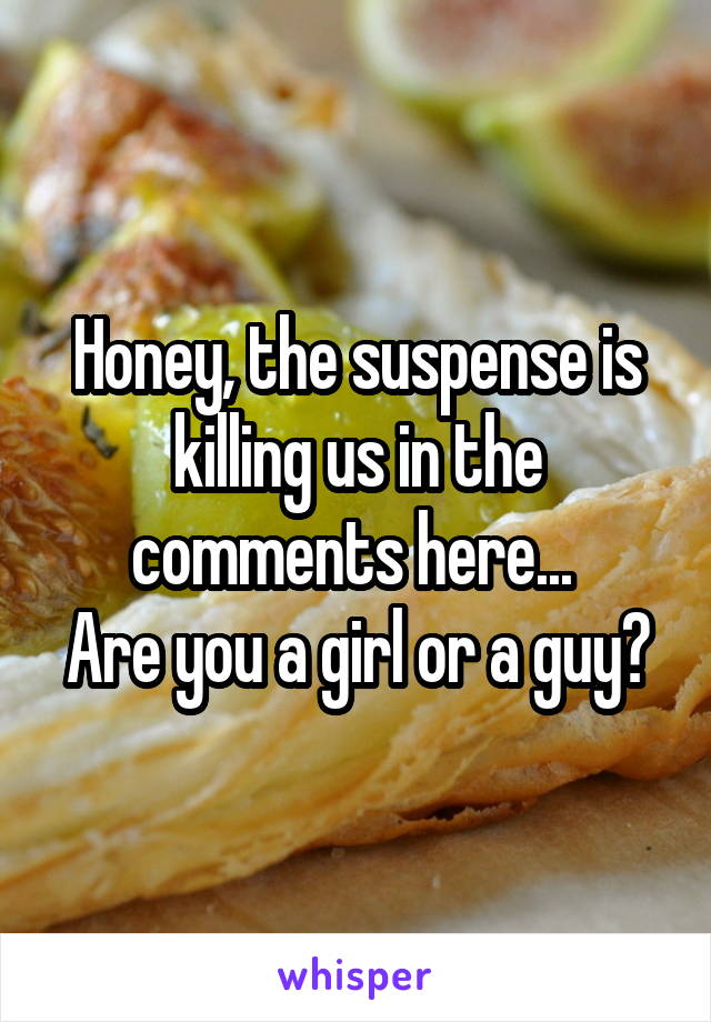 Honey, the suspense is killing us in the comments here... 
Are you a girl or a guy?