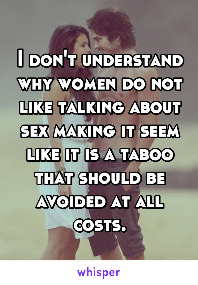 I don't understand why women do not like talking about sex making it seem like it is a taboo that should be avoided at all costs.
