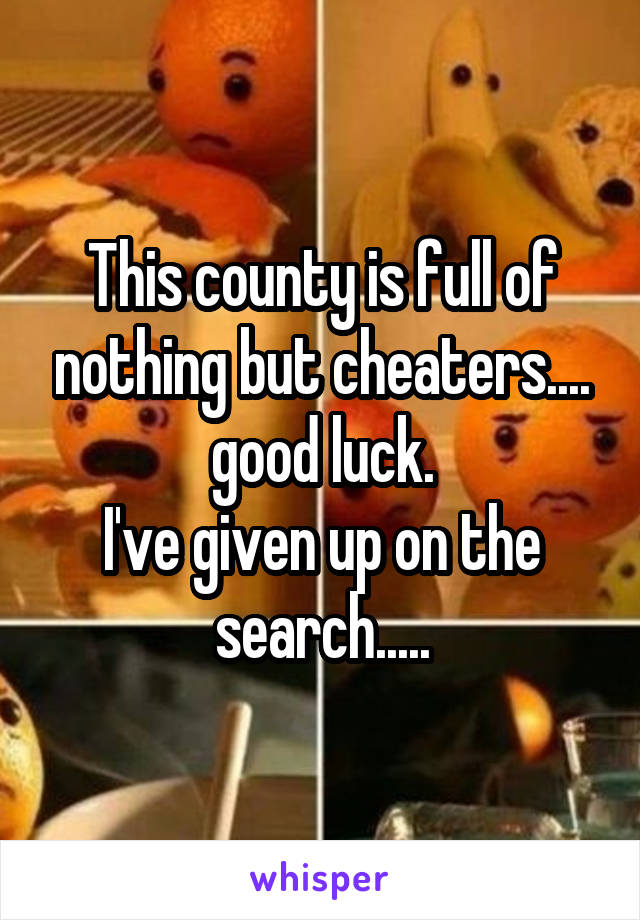 This county is full of nothing but cheaters.... good luck.
I've given up on the search.....