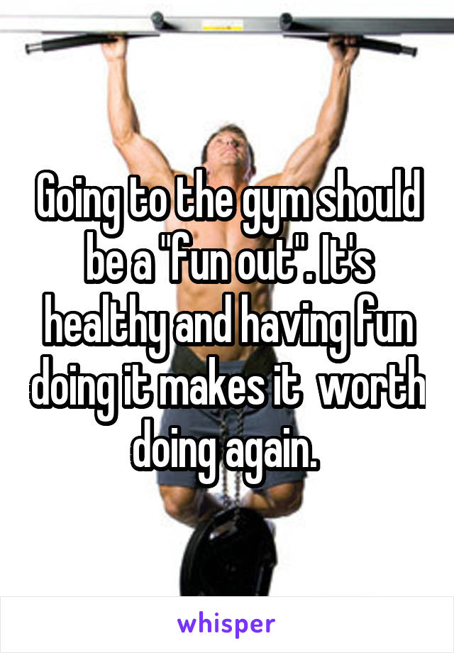 Going to the gym should be a "fun out". It's healthy and having fun doing it makes it  worth doing again. 