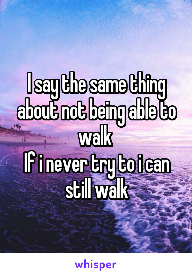 I say the same thing about not being able to walk 
If i never try to i can still walk