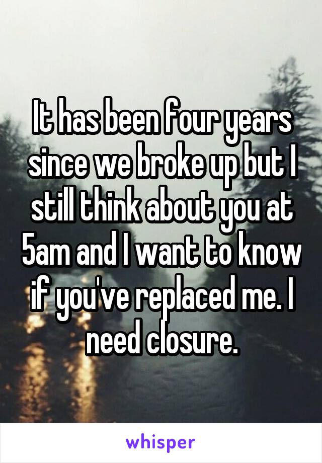 It has been four years since we broke up but I still think about you at 5am and I want to know if you've replaced me. I need closure.