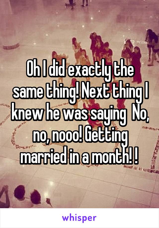 Oh I did exactly the same thing! Next thing I knew he was saying  No, no, nooo! Getting married in a month! ! 