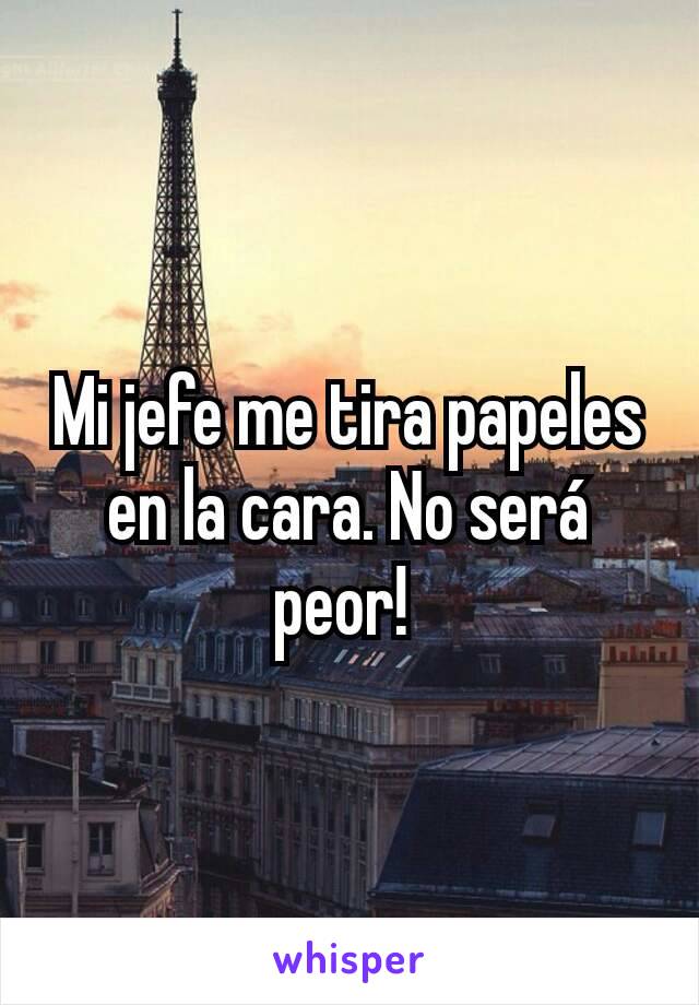 Mi jefe me tira papeles en la cara. No será peor! 