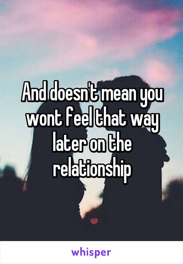 And doesn't mean you wont feel that way later on the relationship