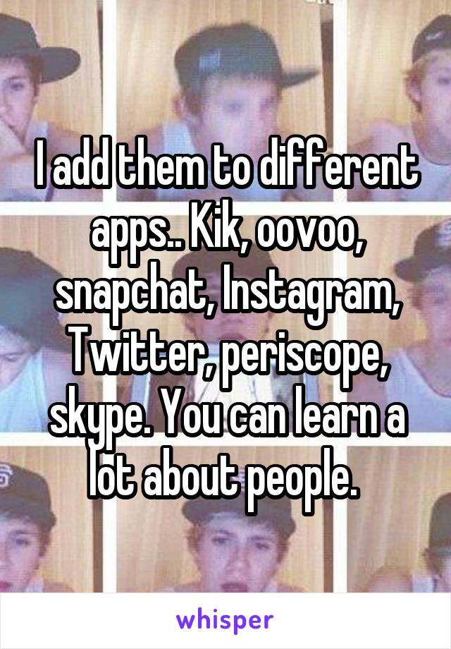 I add them to different apps.. Kik, oovoo, snapchat, Instagram, Twitter, periscope, skype. You can learn a lot about people. 