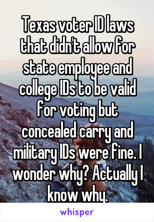 Texas voter ID laws that didn't allow for state employee and college IDs to be valid for voting but concealed carry and military IDs were fine. I wonder why? Actually I know why.