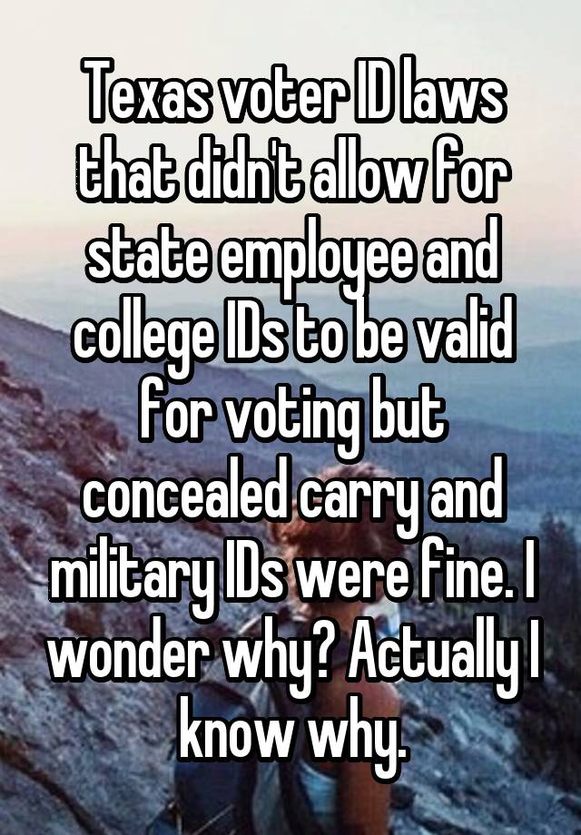 Texas voter ID laws that didn't allow for state employee and college IDs to be valid for voting but concealed carry and military IDs were fine. I wonder why? Actually I know why.