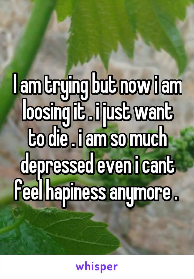 I am trying but now i am loosing it . i just want to die . i am so much depressed even i cant feel hapiness anymore . 