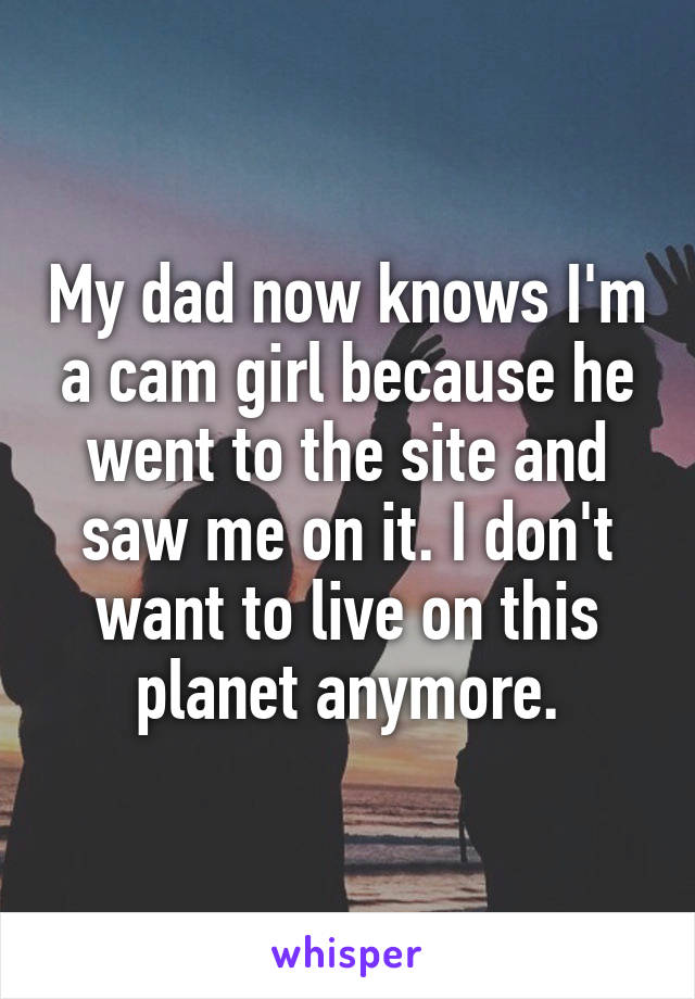 My dad now knows I'm a cam girl because he went to the site and saw me on it. I don't want to live on this planet anymore.