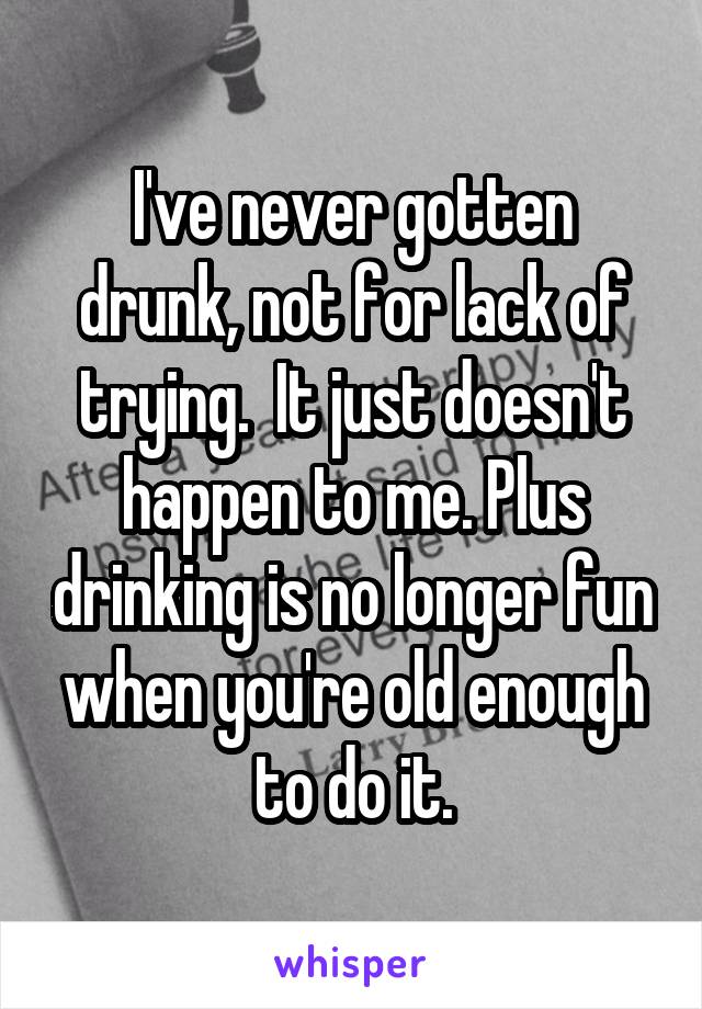 I've never gotten drunk, not for lack of trying.  It just doesn't happen to me. Plus drinking is no longer fun when you're old enough to do it.