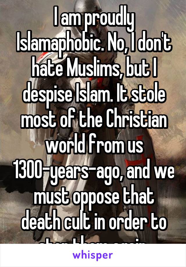 I am proudly Islamaphobic. No, I don't hate Muslims, but I despise Islam. It stole most of the Christian world from us 1300-years-ago, and we must oppose that death cult in order to stop them again.