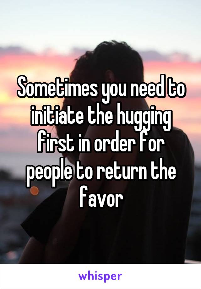 Sometimes you need to initiate the hugging first in order for people to return the favor