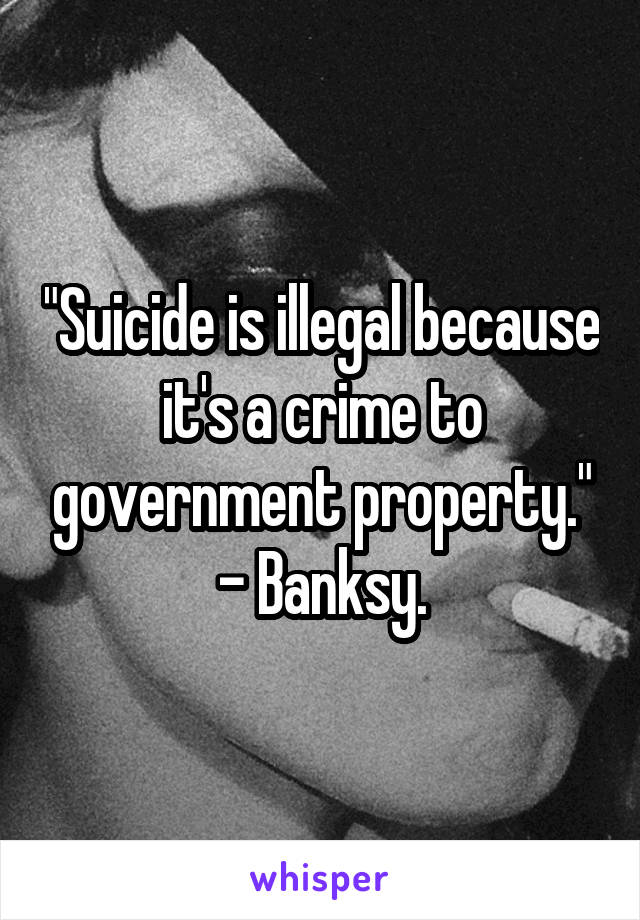 "Suicide is illegal because it's a crime to government property." - Banksy.