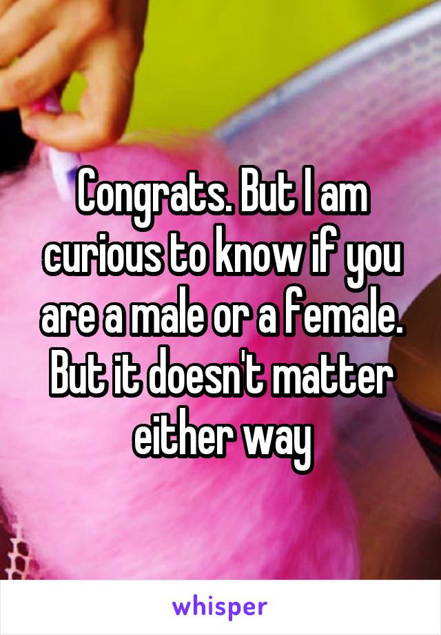 Congrats. But I am curious to know if you are a male or a female. But it doesn't matter either way