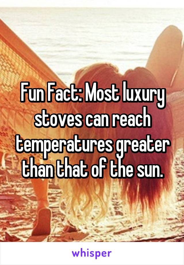 Fun Fact: Most luxury stoves can reach temperatures greater than that of the sun.