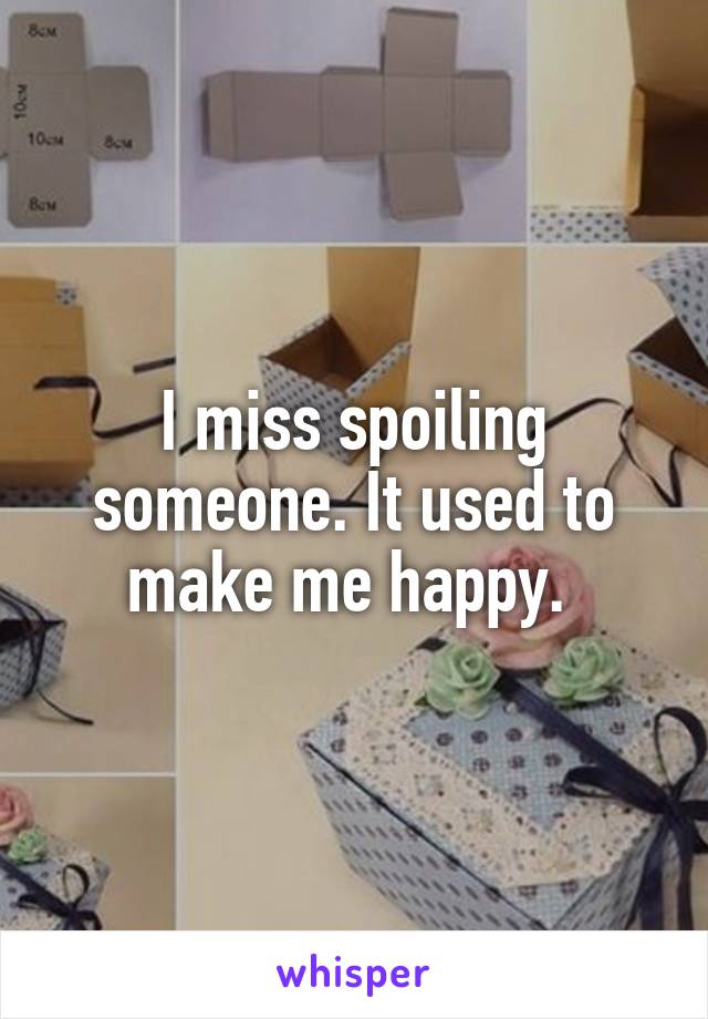 I miss spoiling someone. It used to make me happy. 