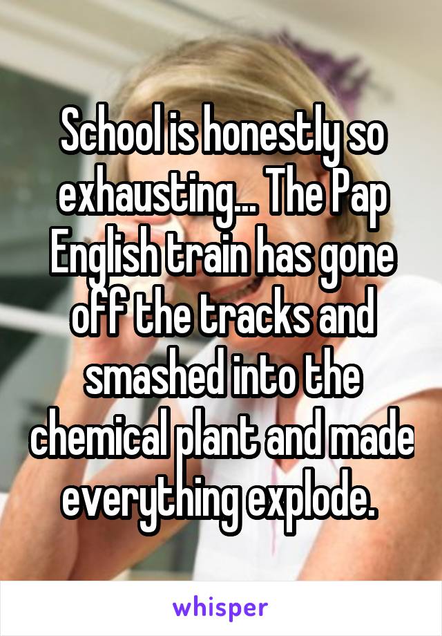 School is honestly so exhausting... The Pap English train has gone off the tracks and smashed into the chemical plant and made everything explode. 